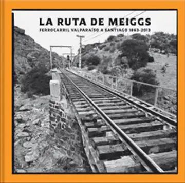 LA RUTA DE MEIGGS. FERROCARRIL VALPARAíSO A SANTIAGO (1863-2013)